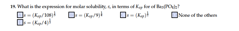 19. What is the expression for molar solubility, s, in terms of Ksp for of Ba3(PO4)2?
= (Ksp/108)
]s = (Ksp/4)}
]s = (Ksp/9)ł
= (Ksp)!
|None of the others
