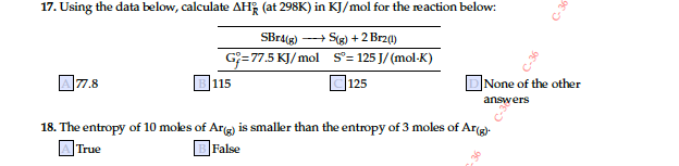 17. Using the data below, calculate AH; (at 298K) in KJ/mol for the reaction below:
SBr4(g) -+ S(g) + 2 Brza)
G=77.5 KJ/ mol S°= 125 J/ (mol-K)
]77.8
|115
125
None of the other
answers
18. The entropy of 10 moles of Arg) is smaller than the entropy of 3 moles of Ar(g)-
OTrue
BFalse
