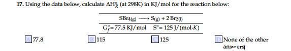 17. Using the data below, calculate AH; (at 298K) in KJ/mol for the reaction below:
SBra(g) -+ S(g) +2 Brz(1)
G=77.5 KJ/mol s°= 125 J/ (mol-K)
C125
77.8
B 115
DNone of the other
answers
