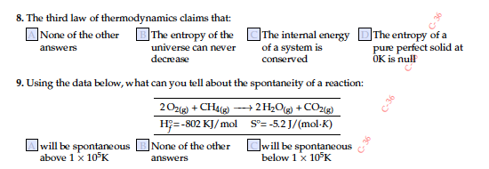 8. The third law of thermodynamics claims that:
ANone of the other The entropy of the OThe internal energy DThe entropy of a
pure perfect solid at
OK is nulf
of a system is
conserved
answers
universe can never
decrease
9. Using the data below, what can you tell about the spontaneity of a reaction:
20z) + CH4() --→ 2 H;O(g) + CO2(g)
H;=-802 KJ/mol S°= -5.2 J/(mol-K)
]will be spontaneous
above 1 x 10°K
Owill be spontaneous
below 1x 10°K
|None of the other
answers
