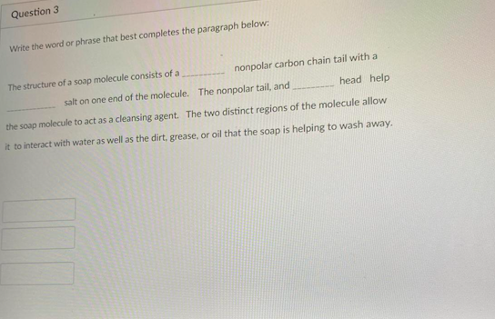 Question 3
Write the word or phrase that best completes the paragraph below:
The structure of a soap molecule consists of a
nonpolar carbon chain tail with a
salt on one end of the molecule. The nonpolar tail, and
head help
the soap molecule to act as a cleansing agent. The two distinct regions of the molecule allow
it to interact with water as well as the dirt, grease, or oil that the soap is helping to wash away.
