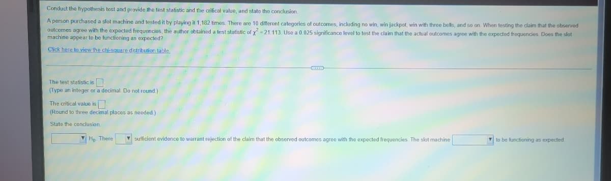Conduct the hypothesis tost and provide the test statistic and the crifical value, and state the conclusion.
A person purchased a slot machine and tested it by playing it 1,182 times. There are 10 different categories of outcomes, including no win, win jackpot, win with three bells, and so on. When testing the claim that the observed
outcomes agree with the expected frequencies, the author obtained a lest statistic of y =21.113. Use a 0.025 significance level to test the claim that the actual outcomes agree with the expected frequencies. Does the slot
machine appear to be functioning as expected?
Click here to view the chi-square distribution tlable.
The test statistic is
(Type an integer or a decimal. Do not round.)
The critical value is
(Round to three decimal places as needed)
State the conclusion.
V Họ. There
V sufficient evidence to warrant rejection of the claim that the observed outcomes agree with the expected frequencies. The slot machine
V to be functioning as expected
