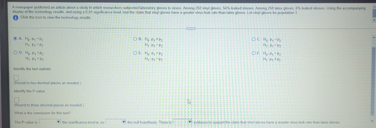 A newspaper published an article about a study in which researchers subjected laboratory gloves to stress. Among 250 vinyl gloves, 56% leaked viruses. Among 250 latex gloves, 6% leaked viruses. Using the accompanying
display of the technology results, and using a 0.01 significance level, test the claim that vinyl gloves have a greater virus leak rate than latex gloves. Let vinyl gloves be population 1.
Click the icon to view the technology results.
O A. Ho P,=P2
H P1> P2
O B. Ho P, #P2
OC. Hg P, =P2
H: Pp =Pz
H: Pp <Pz
O D. Ho: P1< P2
H P1 = P2
OE. Ho P1> P2
H1: P1-P2
OF. H Pq =Pz
Identify the test statistic
(Round to two decimal places as needed.)
Identify the P-value.
(Round to three decimal places as needed.)
What is the conclusion for this test?
The P-value is
V the sianificance level a. so |
V the null hvoothesis. There is
V evidence to support the claim that vinvl aloves have a areater virus leak rate than latex aloves.
