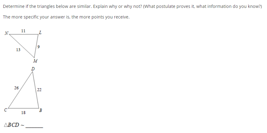 Determine if the triangles below are similar. Explain why or why not? (What postulate proves it, what information do you know?)
The more specific your answer is, the more points you receive.
11
N.
13
M
D
26
| 22
18
ABCD -
