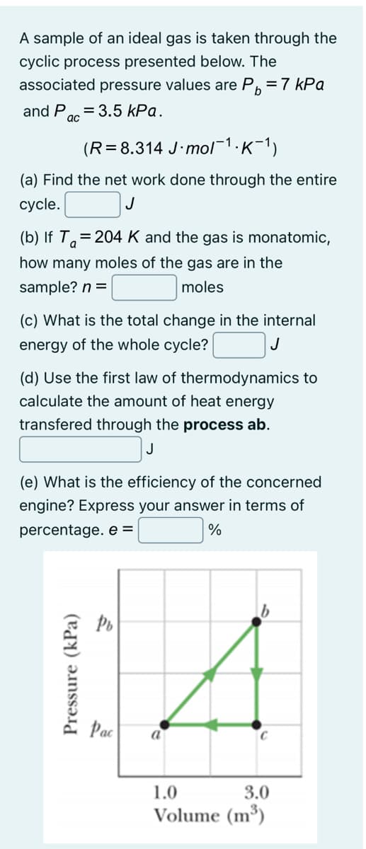 A sample of an ideal gas is taken through the
cyclic process presented below. The
associated pressure values are P =7 kPa
and P
= 3.5 kPa.
ас
(R=8.314 J·mol¯1.K-1)
(a) Find the net work done through the entire
сycle.
J
(b) If T.=204 K and the gas is monatomic,
how many moles of the gas are in the
sample? n =
moles
(c) What is the total change in the internal
energy of the whole cycle?
J
(d) Use the first law of thermodynamics to
calculate the amount of heat energy
transfered through the process ab.
J
(e) What is the efficiency of the concerned
engine? Express your answer in terms of
percentage. e =
Pac
a
1.0
3.0
Volume (m³)
Pressure (kPa)
