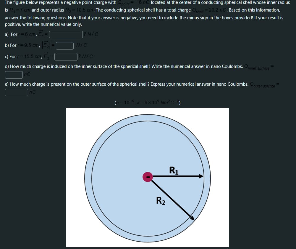 The figure below represents a negative point charge with
located at the center of a conducting spherical shell whose inner radius
is R, =7 cm and outer radius R,= 10.5 cm. The conducting spherical shell has a total charge Qshell = 20.2 nC. Based on this information,
answer the following questions. Note that if your answer is negative, you need to include the minus sign in the boxes provided! If your result is
positive, write the numerical value only.
a) Forr=6 cm, E,
N/C
b) For
= 9.5 cm, E, =
N/C
c) For
15.5 cm, E,
PN/C
d) How much charge is induced on the inner surface of the spherical shell? Write the numerical answer in nano Coulombs. Qner surfoce
e) How much charge is present on the outer surface of the spherical shell? Express your numerical answer in nano Coulombs. Quter surfece
(n = 10-9, k=9×10° Nm²c-3)
R1
R2
