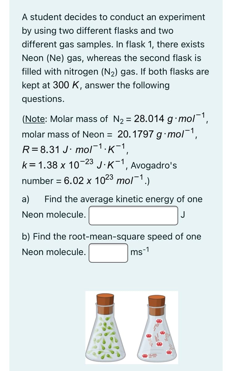 A student decides to conduct an experiment
by using two different flasks and two
different gas samples. In flask 1, there exists
Neon (Ne) gas, whereas the second flask is
filled with nitrogen (N2) gas. If both flasks are
kept at 300 K, answer the following
questions.
(Note: Molar mass of N2 = 28.014 g mol',
molar mass of Neon = 20.1797 g•mol,
R=8.31 J· mol1:K-1,
k= 1.38 x 1023 J.K-1,
number = 6.02 x 1023 mol¯1.)
Avogadro's
а)
Find the average kinetic energy of one
Neon molecule.
J
b) Find the root-mean-square speed of one
Neon molecule.
ms-1

