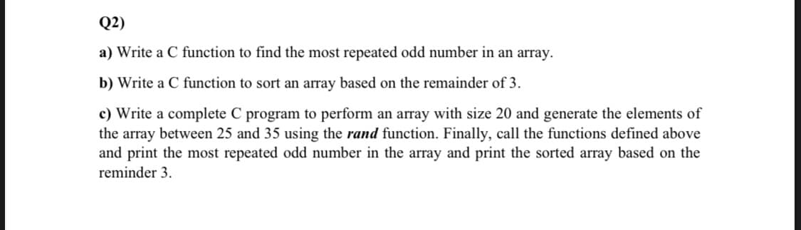 Q2)
a) Write a C function to find the most repeated odd number in an array.
b) Write a C function to sort an array based on the remainder of 3.
c) Write a complete C program to perform an array with size 20 and generate the elements of
the array between 25 and 35 using the rand function. Finally, call the functions defined above
and print the most repeated odd number in the array and print the sorted array based on the
reminder 3.
