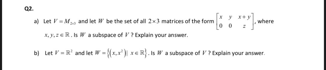 Q2.
y x+y
a) Let V = M,a and let W be the set of all 2×3 matrices of the form
where
x, y, z e R. Is W a subspace of V ? Explain your answer.
b) Let V = R? and let W = {(x,x² )| x e R}. Is W a subspace of V ? Explain your answer.
