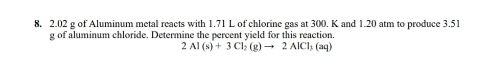 8. 2.02 g of Aluminum metal reacts with 1.71 L of chlorine gas at 300. K and 1.20 atm to produce 3.51
g of aluminum chloride. Determine the percent yield for this reaction.
2 Al (s) + 3 Cl2 (g) → 2 AIC13 (aq)
