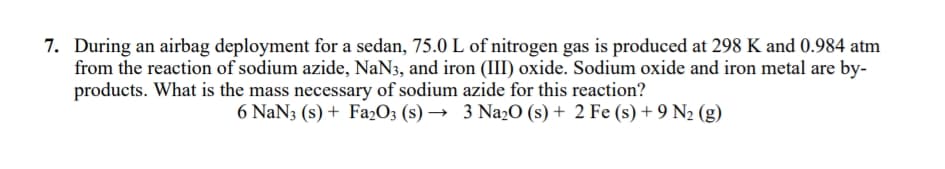 7. During an airbag deployment for a sedan, 75.0 L of nitrogen gas is produced at 298 K and 0.984 atm
from the reaction of sodium azide, NaN3, and iron (III) oxide. Sodium oxide and iron metal are by-
products. What is the mass necessary of sodium azide for this reaction?
6 NaN3 (s) + Fa2O3 (s) → 3 Na2O (s) + 2 Fe (s) + 9 N2 (g)
