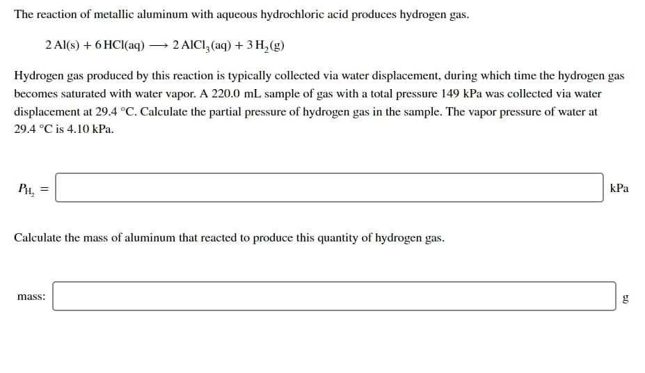 The reaction of metallic aluminum with aqueous hydrochloric acid produces hydrogen gas.
2 Al(s) + 6 HCI(aq) → 2 AICI, (aq) + 3 H,(g)
Hydrogen gas produced by this reaction is typically collected via water displacement, during which time the hydrogen gas
becomes saturated with water vapor. A 220.0 mL sample of gas with a total pressure 149 kPa was collected via water
displacement at 29.4 °C. Calculate the partial pressure of hydrogen gas in the sample. The vapor pressure of water at
29.4 °C is 4.10 kPa.
PH, =
kPa
Calculate the mass of aluminum that reacted to produce this quantity of hydrogen gas.
mass:
g
