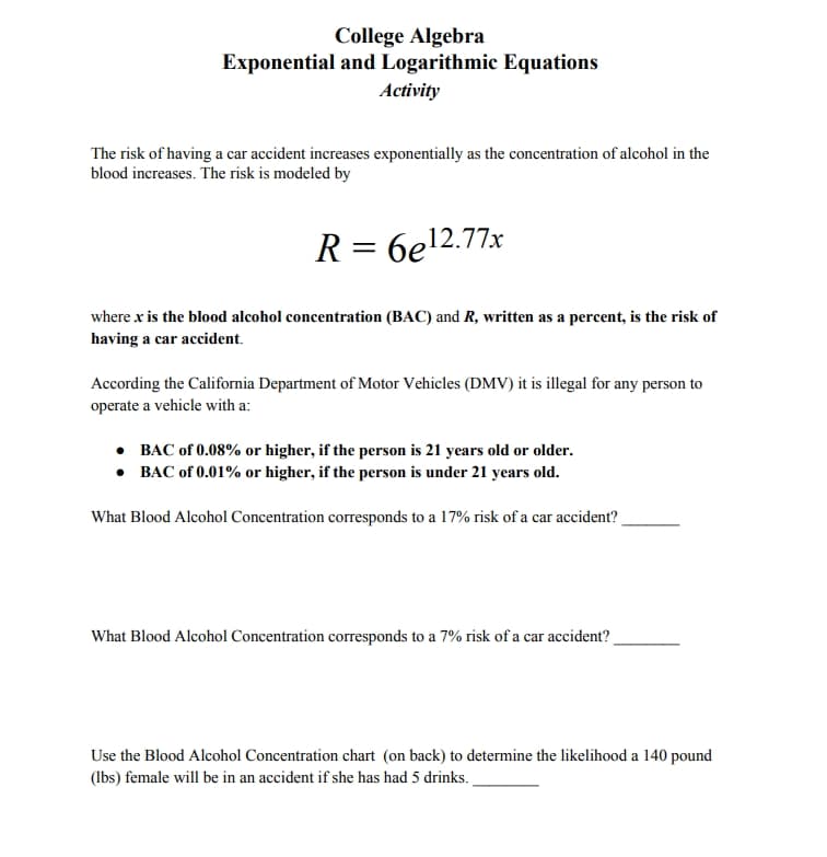 College Algebra
Exponential and Logarithmic Equations
Activity
The risk of having a car accident increases exponentially as the concentration of alcohol in the
blood increases. The risk is modeled by
R =
6e12.77x
where x is the blood alcohol concentration (BAC) and R, written as a percent, is the risk of
having a car accident.
According the California Department of Motor Vehicles (DMV) it is illegal for any person to
operate a vehicle with a:
• BAC of 0.08% or higher, if the person is 21 years old or older.
• BAC of 0.01% or higher, if the person is under 21 years old.
What Blood Alcohol Concentration corresponds to a 17% risk of a car accident?
What Blood Alcohol Concentration corresponds to a 7% risk of a car accident?
Use the Blood Alcohol Concentration chart (on back) to determine the likelihood a 140 pound
(lbs) female will be in an accident if she has had 5 drinks.
