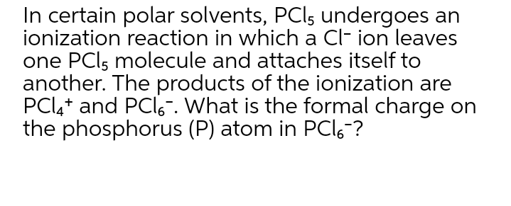 In certain polar solvents, PCI, undergoes an
ionization reaction in which a Cl- ion leaves
one PCI5 molecule and attaches itself to
another. The products of the ionization are
PCl,+ and PCI6-. What is the formal charge on
the phosphorus (P) atom in PCI6?
