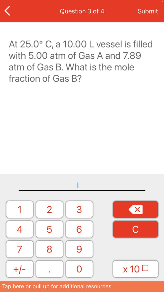 Question 3 of 4
Submit
At 25.0° C, a 10.00 L vessel is filled
with 5.00 atm of Gas A and 7.89
atm of Gas B. What is the mole
fraction of Gas B?
1
2
3
4
6.
C
7
8
+/-
х 100
Tap here or pull up for additional resources
LO

