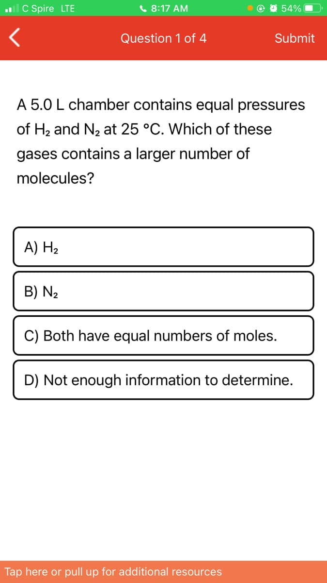 ll C Spire LTE
( 8:17 AM
54%
Question 1 of 4
Submit
A 5.0 L chamber contains equal pressures
of H2 and N2 at 25 °C. Which of these
gases contains a larger number of
molecules?
A) H2
B) N2
C) Both have equal numbers of moles.
D) Not enough information to determine.
Tap here or pull up for additional resources
