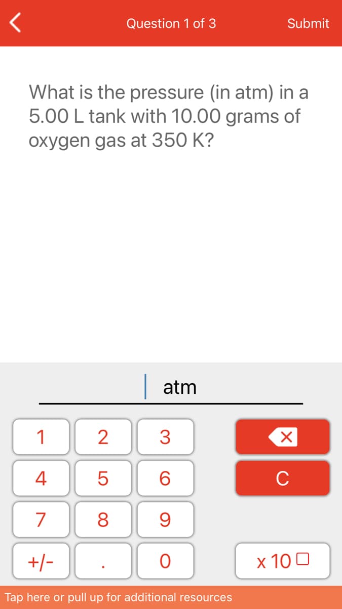 Question 1 of 3
Submit
What is the pressure (in atm) in a
5.00 L tank with 10.00 grams of
oxygen gas at 350 K?
atm
1
2
3
4
6.
C
7
8
+/-
х 100
Tap here or pull up for additional resources
LO
