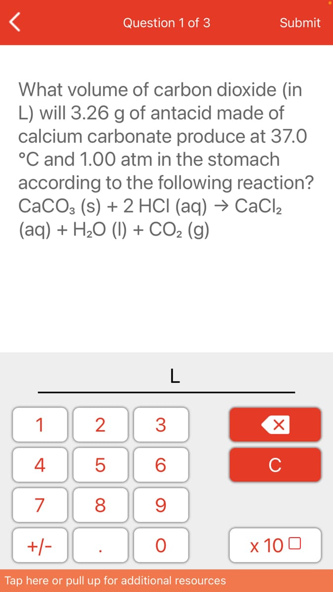 Question 1 of 3
Submit
What volume of carbon dioxide (in
L) will 3.26 g of antacid made of
calcium carbonate produce at 37.0
°C and 1.00 atm in the stomach
according to the following reaction?
СаСОз (s) + 2 HC (aq) -> СаСl
(aq) + H,О () + СО, (g)
L
1
2
3
4
6.
C
7
8
+/-
х 100
Tap here or pull up for additional resources
LO
