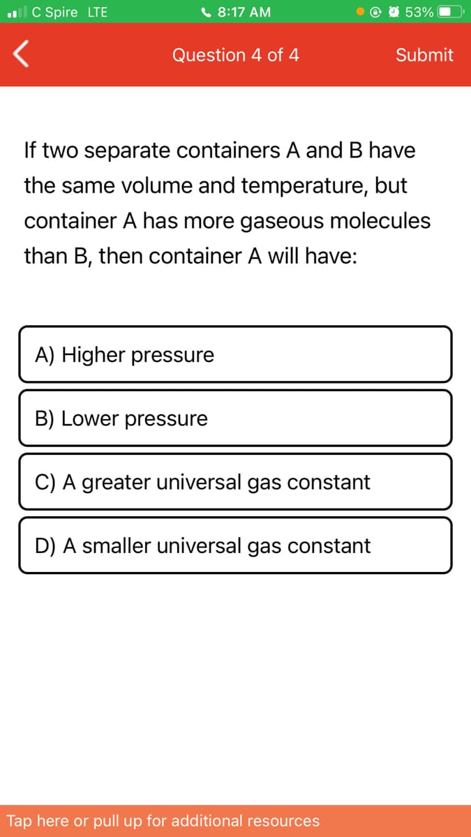 ll C Spire LTE
6 8:17 AM
53%
Question 4 of 4
Submit
If two separate containers A and B have
the same volume and temperature, but
container A has more gaseous molecules
than B, then container A will have:
A) Higher pressure
B) Lower pressure
C) A greater universal gas constant
D) A smaller universal gas constant
Tap here or pull up for additional resources
