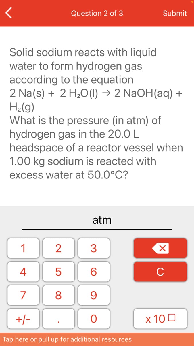 Question 2 of 3
Submit
Solid sodium reacts with liquid
water to form hydrogen gas
according to the equation
2 Na(s) + 2 H20(1) → 2 NaOH(aq) +
H2(g)
What is the pressure (in atm) of
hydrogen gas in the 20.0 L
headspace of a reactor vessel when
1.00 kg sodium is reacted with
excess water at 50.0°C?
atm
1
2
3
4
6.
C
7
8
+/-
х 100
Tap here or pull up for additional resources
LO
