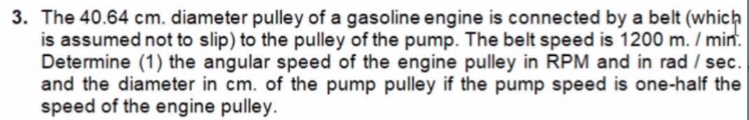 3. The 40.64 cm. diameter pulley of a gasoline engine is connected by a belt (which
is assumed not to slip) to the pulley of the pump. The belt speed is 1200 m. / min.
Determine (1) the angular speed of the engine pulley in RPM and in rad / sec.
and the diameter in cm. of the pump pulley if the pump speed is one-half the
speed of the engine pulley.
