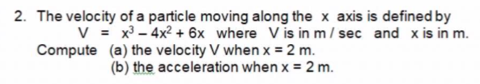 2. The velocity of a particle moving along the x axis is defined by
V = x3 - 4x2 + 6x where V is in m/ sec and x is in m.
Compute (a) the velocity V when x = 2 m.
(b) the acceleration when x = 2 m.
