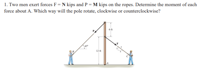 1. Two men exert forces F = N kips and P = M kips on the ropes. Determine the moment of each
force about A. Which way will the pole rotate, clockwise or counterclockwise?
6 ft
145°
12 ft
