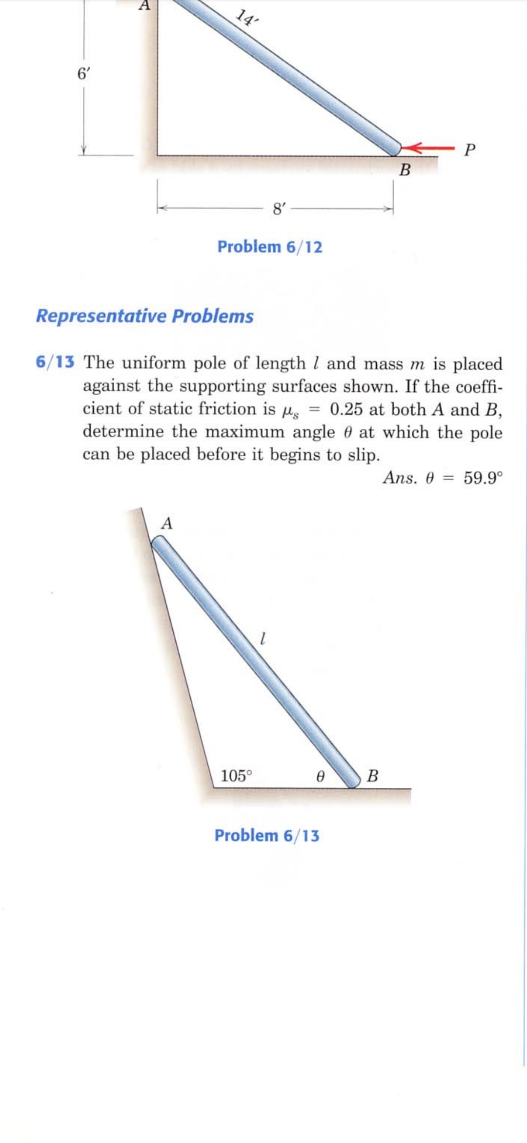 A
6'
В
8'
Problem 6/12
Representative Problems
6/13 The uniform pole of length l and mass m is placed
against the supporting surfaces shown. If the coeffi-
cient of static friction is us
determine the maximum angle 0 at which the pole
can be placed before it begins to slip.
0.25 at both A and B,
Ans. 0 =
59.9°
А
105°
В
Problem 6/13
14'
