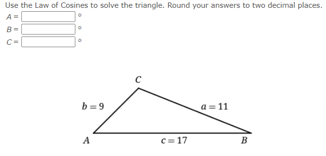 Use the Law of Cosines to solve the triangle. Round your answers to two decimal places.
A =
B =
C =
C
b = 9
a = 11
A
c= 17
B
