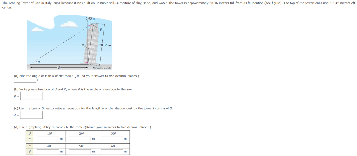The Leaning Tower of Pisa in Italy leans because it was built on unstable soil-a mixture of clay, sand, and water. The tower is approximately 58.36 meters tall from its foundation (see figure). The top of the tower leans about 5.45 meters off
center.
5.45 m
58.36 m
Not drawn to scale
(a) Find the angle of lean a of the tower. (Round your answer to two decimal places.)
(b) Write B as a function of d and 0, where 0 is the angle of elevation to the sun.
B =
(c) Use the Law of Sines to write an equation for the length d of the shadow cast by the tower in terms of 0.
d
(d) Use a graphing utility to complete the table. (Round your answers to two decimal places.)
10°
20°
30°
m
40°
50°
60°
m
m
m

