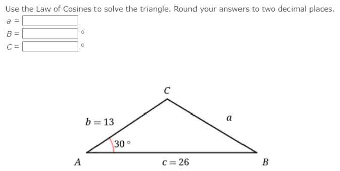 Use the Law of Cosines to solve the triangle. Round your answers to two decimal places.
a =
B =
C =
a
b = 13
30°
A
c = 26
B
