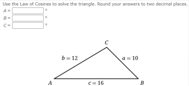 Use the Law of Cosines to solve the triangle. Round your answers to two decimal places.
A =
B =
C =
b = 12
a = 10
A
c = 16
B
