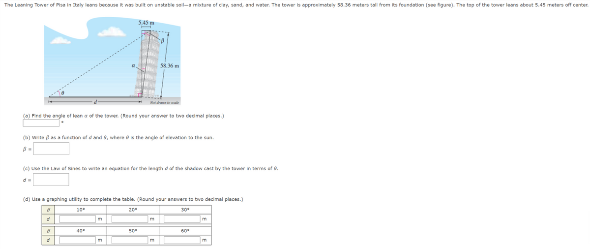 The Leaning Tower of Pisa in Italy leans because it was built on unstable soil-a mixture of clay, sand, and water. The tower is approximately 58.36 meters tall from its foundation (see figure). The top of the tower leans about 5.45 meters off center.
5.45 m
58.36 m
Not drawn to scale
(a) Find the angle of lean a of the tower. (Round your answer to two decimal places.)
(b) Write B as a function of d and 0, where 0 is the angle of elevation to the sun.
B =
(c) Use the Law of Sines to write an equation for the length d of the shadow cast by the tower in terms of 0.
d =
(d) Use a graphing utility to complete the table. (Round your answers to two decimal places.)
10°
20°
30°
40°
50°
60°
m
m
E
