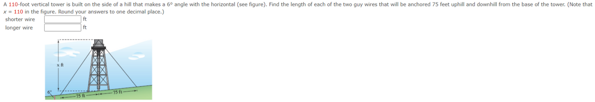 A 110-foot vertical tower is built on the side of a hill that makes a 6° angle with the horizontal (see figure). Find the length of each of the two guy wires that will be anchored 75 feet uphill and downhill from the base of the tower. (Note that
x = 110 in the figure. Round your answers to one decimal place.)
shorter wire
ft
longer wire
ft
x ft
75 ft
75 ft
