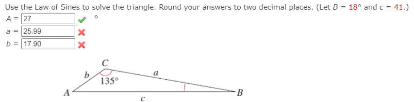 Use the Law of Sines to solve the triangle. Round your answers to two decimal places. (Let B = 18° andc = 41.)
A = 27
a = 25.99
= 17.90
a
135°
A
B
