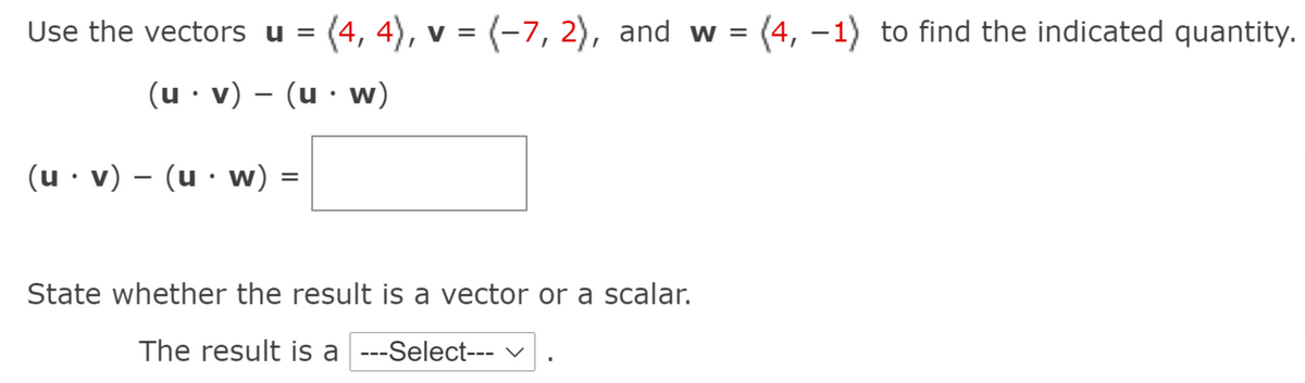 Use the vectors u = (4, 4), v = (-7, 2), and w = (4, –1) to find the indicated quantity.
(u· v) – (u · w)
(u · v) – (u · w)
State whether the result is a vector or a scalar.
The result is a ---Select--- V
