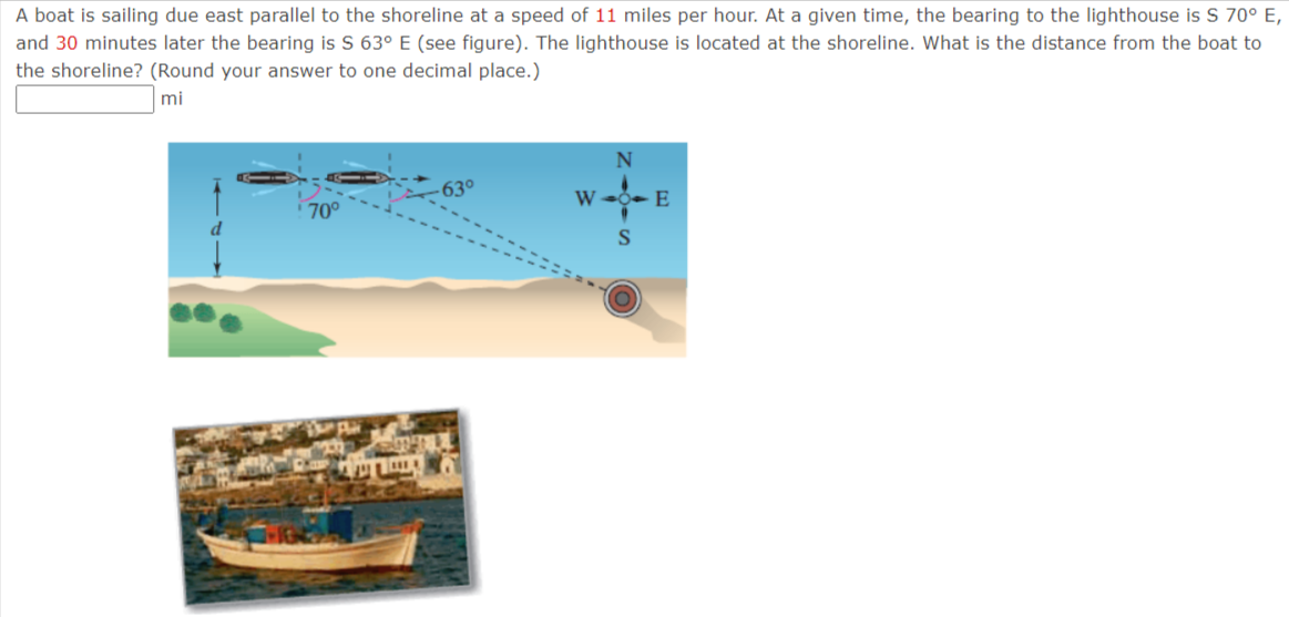 A boat is sailing due east parallel to the shoreline at a speed of 11 miles per hour. At a given time, the bearing to the lighthouse is S 70° E,
and 30 minutes later the bearing is S 63° E (see figure). The lighthouse is located at the shoreline. What is the distance from the boat to
the shoreline? (Round your answer to one decimal place.)
mi
W 0- E
70°
S
