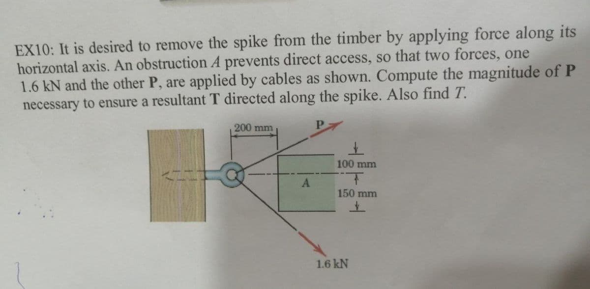 EX10: It is desired to remove the spike from the timber by applying force along its
horizontal axis. An obstruction A prevents direct access, so that two forces, one
1.6 kN and the other P, are applied by cables as shown. Compute the magnitude of P
necessary to ensure a resultant T directed along the spike. Also find T.
200 mm
P.
100 mm
A.
150 mm
1.6 kN
