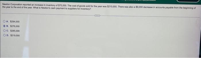 Newton Corporation reported an increase in inventory of $75,000. The cost of goods sold for the year was $210,000. There was also a $9,000 decrease in accounts payable from the beginning of
the year to the end of the year. What is Newton's cash payment to suppliers for inventory?
OA. $294,000
B. $276.000
OC. $285,000
OD. $219,000