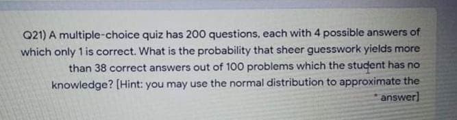 Q21) A multiple-choice quiz has 200 questions, each with 4 possible answers of
which only 1 is correct. What is the probability that sheer guesswork yields more
than 38 correct answers out of 100 problems which the student has no
knowledge? [Hint: you may use the normal distribution to approximate the
answer]