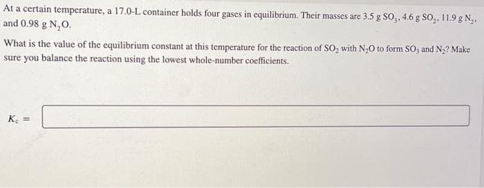 At a certain temperature, a 17.0-L container holds four gases in equilibrium. Their masses are 3.5 g SO3, 4.6 g SO₂, 11.9 g N₂,
and 0.98 g N₂O.
What is the value of the equilibrium constant at this temperature for the reaction of SO₂ with N₂O to form SO3 and N₂? Make
sure you balance the reaction using the lowest whole-number coefficients.
Kc =
