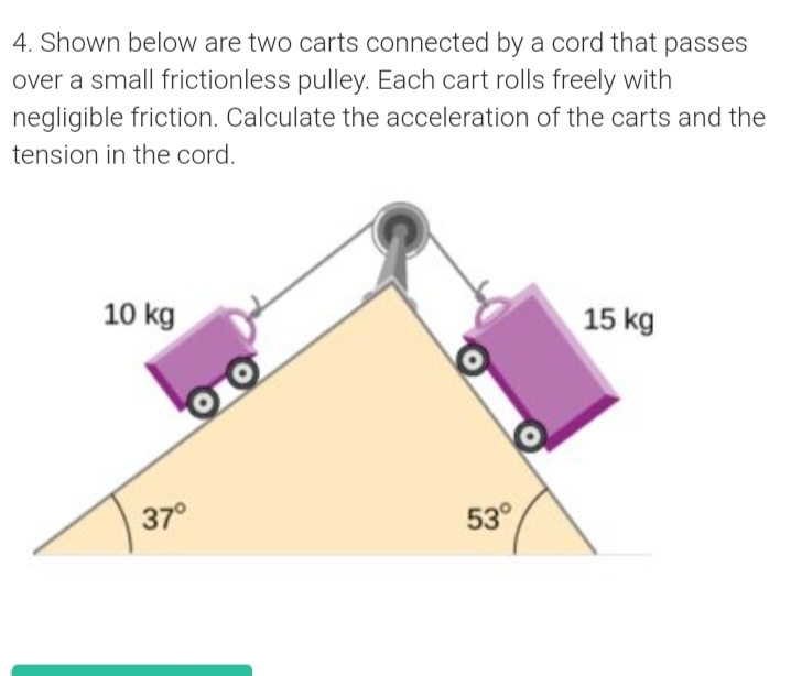 4. Shown below are two carts connected by a cord that passes
over a small frictionless pulley. Each cart rolls freely with
negligible friction. Calculate the acceleration of the carts and the
tension in the cord.
10 kg
15 kg
37°
53°
