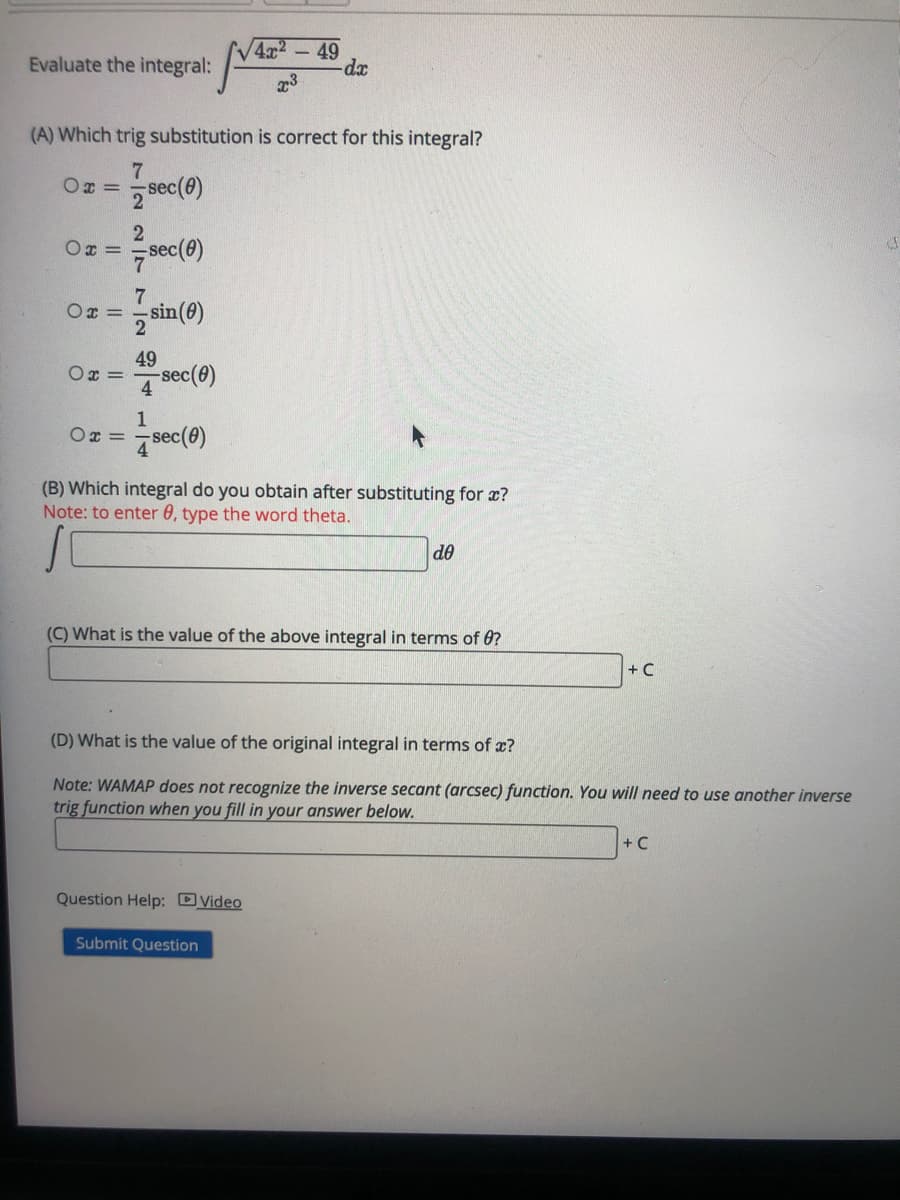 V4x2
- 49
Evaluate the integral:
xp-
(A) Which trig substitution is correct for this integral?
Ox =
sec
sec(e)
Ox =
7
Ox =
sin(0)
49
Ox =
sec(8)
4
1
Ox =
ec()
(B) Which integral do you obtain after substituting for x?
Note: to enter 0, type the word theta.
de
(C) What is the value of the above integral in terms of 0?
+ C
(D) What is the value of the original integral in terms of x?
Note: WAMAP does not recognize the inverse secant (arcsec) function. You will need to use another inverse
trig function when you fill in your answer below.
+ C
Question Help: DVideo
Submit Question
