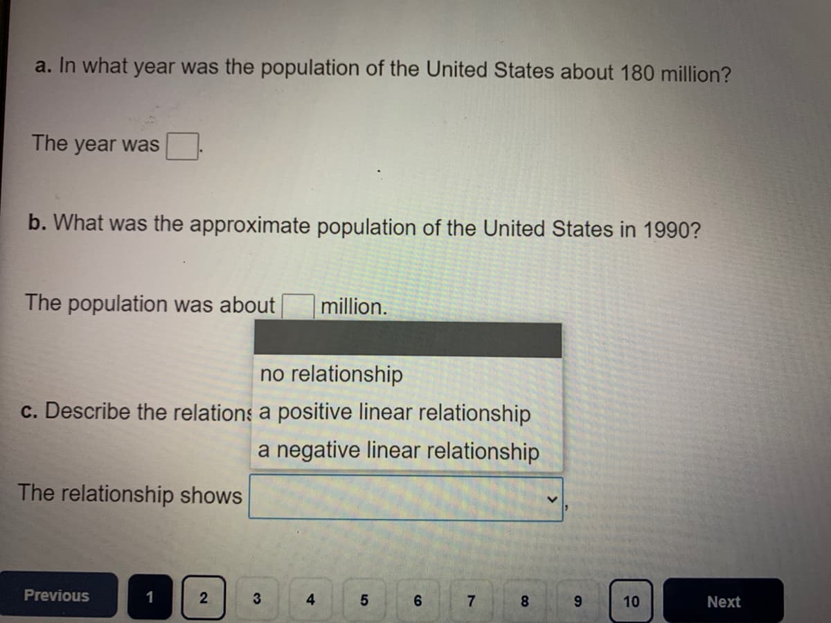 a. In what year was the population of the United States about 180 million?
The year was
b. What was the approximate population of the United States in 1990?
The population was about
million.
no relationship
c. Describe the relations a positive linear relationship
a negative linear relationship
The relationship shows
Previous
1
2
3
4
6.
8.
9.
10
Next
