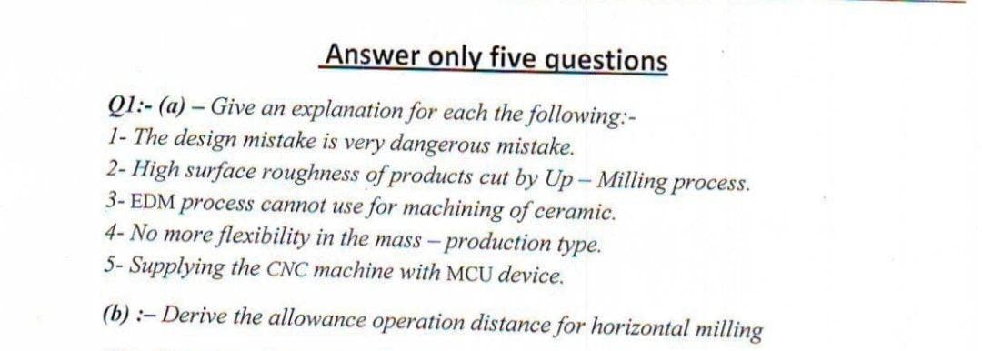 Answer only five questions
Q1:- (a) – Give an explanation for each the following:-
1- The design mistake is very dangerous mistake.
2- High surface roughness of products cut by Up- Milling process.
3- EDM process cannot use for machining of ceramic.
4- No more flexibility in the mass-production type.
5- Supplying the CNC machine with MCU device.
(b) :- Derive the allowance operation distance for horizontal milling
