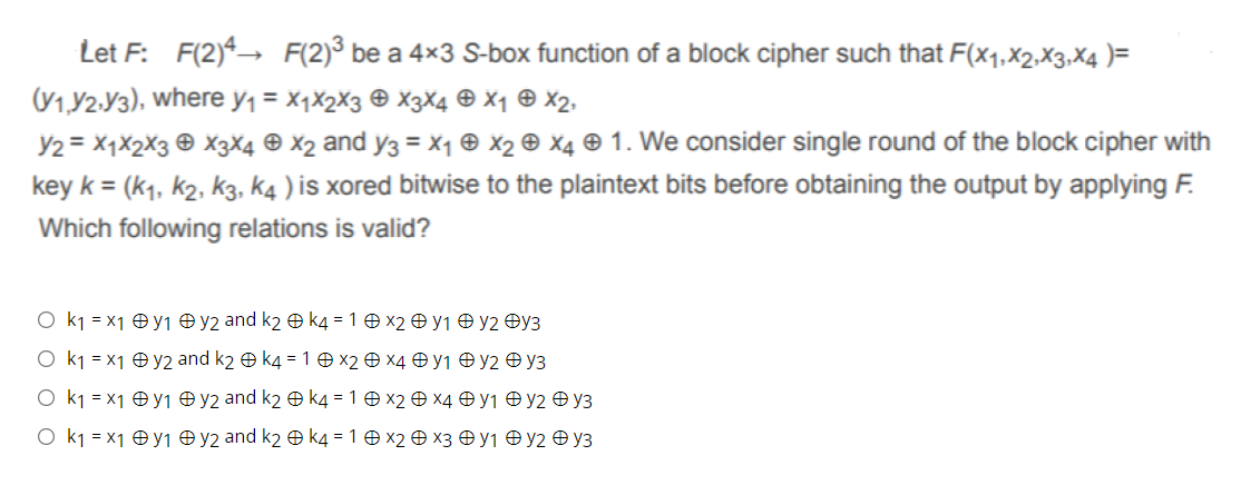 Let F: F(2)4→ F(2)³ be a 4×3 S-box function of a block cipher such that F(x1,x2,X3,X4 )=
(V1,Y2.Y3), where y1 = X1X2X3 © X3X4 e X1 © x2,
Y2 = X1X2X3 © X3X4 © X2 and y3 = x1 ® X2 © X4 ® 1. We consider single round of the block cipher with
key k = (k1, k2, k3, k4 ) is xored bitwise to the plaintext bits before obtaining the output by applying F.
Which following relations is valid?
O k1 = x1 O y1 O y2 and k2 O k4 = 1 O X2 O y1 O y2 Oy3
O k1 = x1 ® y2 and k2 e k4 = 1 0 x2 Ð X4 O y1 O y2 Ð y3
O k1 = x1 O y1 O y2 and k2 O k4 = 1 O x2 O X4 O y1 O y2 O y3
O k1 = x1 Oy1 Oy2 and k2 O k4 = 1 0 x2 O x3 0 y1 O y2 O y3
