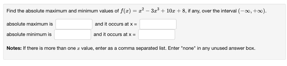 Find the absolute maximum and minimum values of f(x) = x² – 3x° + 10x + 8, if any, over the interval (-0, +∞).
absolute maximum is
and it occurs at x =
absolute minimum is
and it occurs at x =
Notes: If there is more than one x value, enter
a comma separated list. Enter "none" in any unused answer box.
