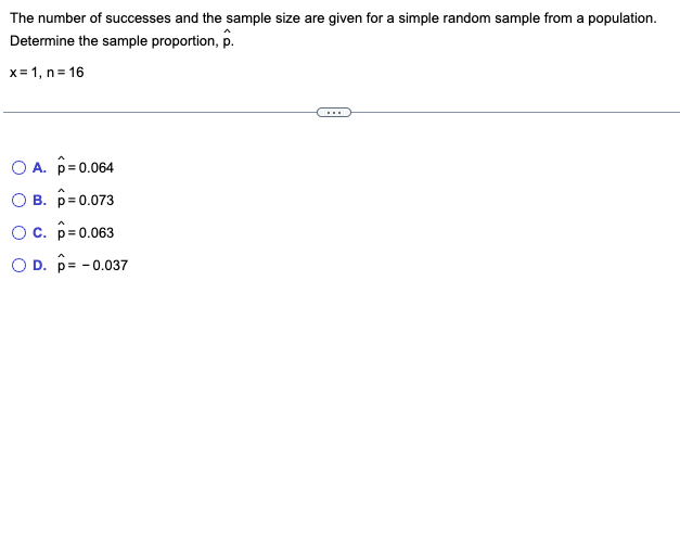 The number of successes and the sample size are given for a simple random sample from a population.
Determine the sample proportion, p.
x= 1, n=16
OA. p=0.064
B. p=0.073
OC. p=0.063
O D. p= -0.037