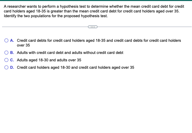 A researcher wants to perform a hypothesis test to determine whether the mean credit card debt for credit
card holders aged 18-35 is greater than the mean credit card debt for credit card holders aged over 35.
Identify the two populations for the proposed hypothesis test.
O A.
Credit card debts for credit card holders aged 18-35 and credit card debts for credit card holders
over 35
B.
Adults with credit card debt and adults without credit card debt
O C.
Adults aged 18-30 and adults over 35
O D. Credit card holders aged 18-30 and credit card holders aged over 35