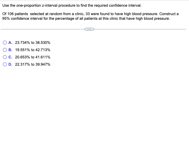 Use the one-proportion z-interval procedure to find the required confidence interval.
Of 106 patients selected at random from a clinic, 33 were found to have high blood pressure. Construct a
95% confidence interval for the percentage of all patients at this clinic that have high blood pressure.
OA. 23.734% to 38.530%
B. 19.551% to 42.713%
C. 20.653% to 41.611%
D. 22.317% to 39.947%